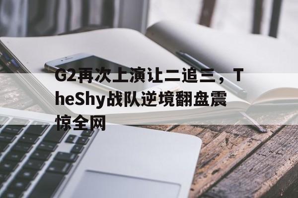 平博APP-G2再次上演让二追三，TheShy战队逆境翻盘震惊全网