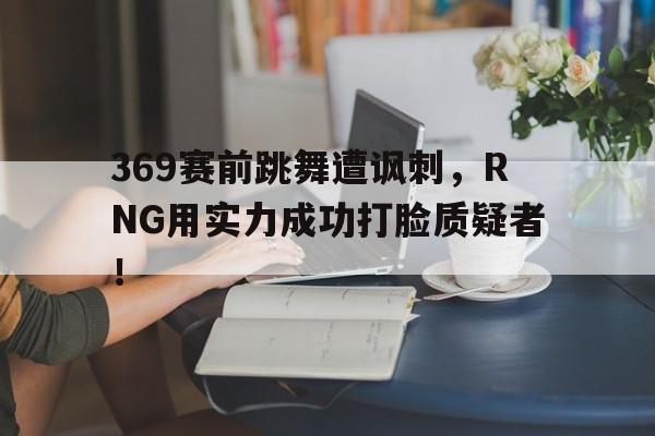 平博体育-369赛前跳舞遭讽刺，RNG用实力成功打脸质疑者！