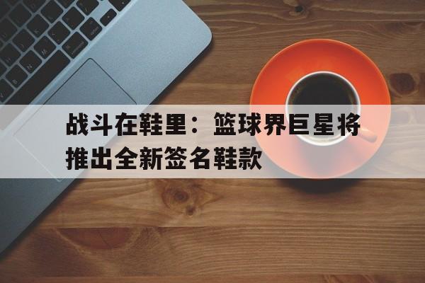 平博官网-战斗在鞋里：篮球界巨星将推出全新签名鞋款