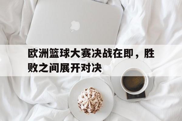 平博下载-欧洲篮球大赛决战在即，胜败之间展开对决