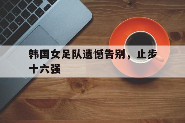 平博APP-韩国女足队遗憾告别，止步十六强