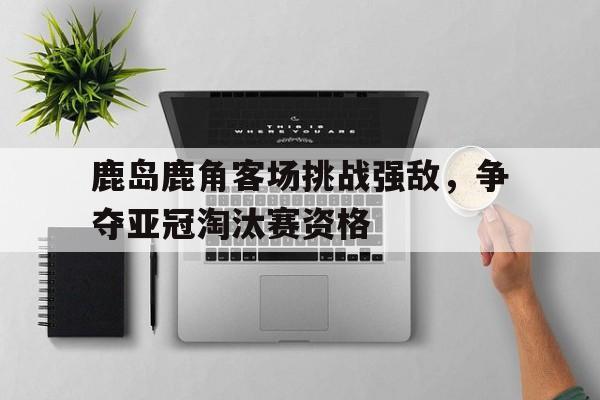 平博-鹿岛鹿角客场挑战强敌，争夺亚冠淘汰赛资格