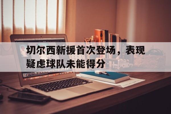 平博APP-切尔西新援首次登场，表现疑虑球队未能得分