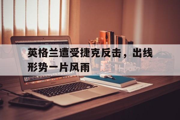 平博APP-英格兰遭受捷克反击，出线形势一片风雨