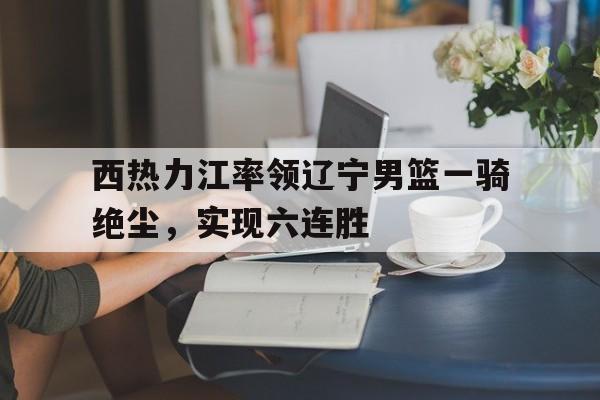平博APP-西热力江率领辽宁男篮一骑绝尘，实现六连胜