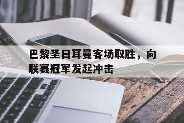 平博官网-巴黎圣日耳曼客场取胜，向联赛冠军发起冲击